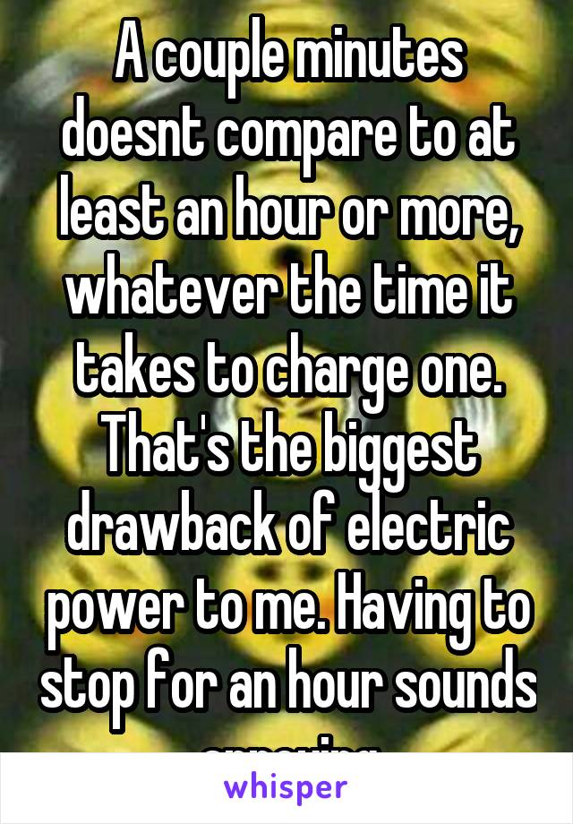 A couple minutes doesnt compare to at least an hour or more, whatever the time it takes to charge one. That's the biggest drawback of electric power to me. Having to stop for an hour sounds annoying