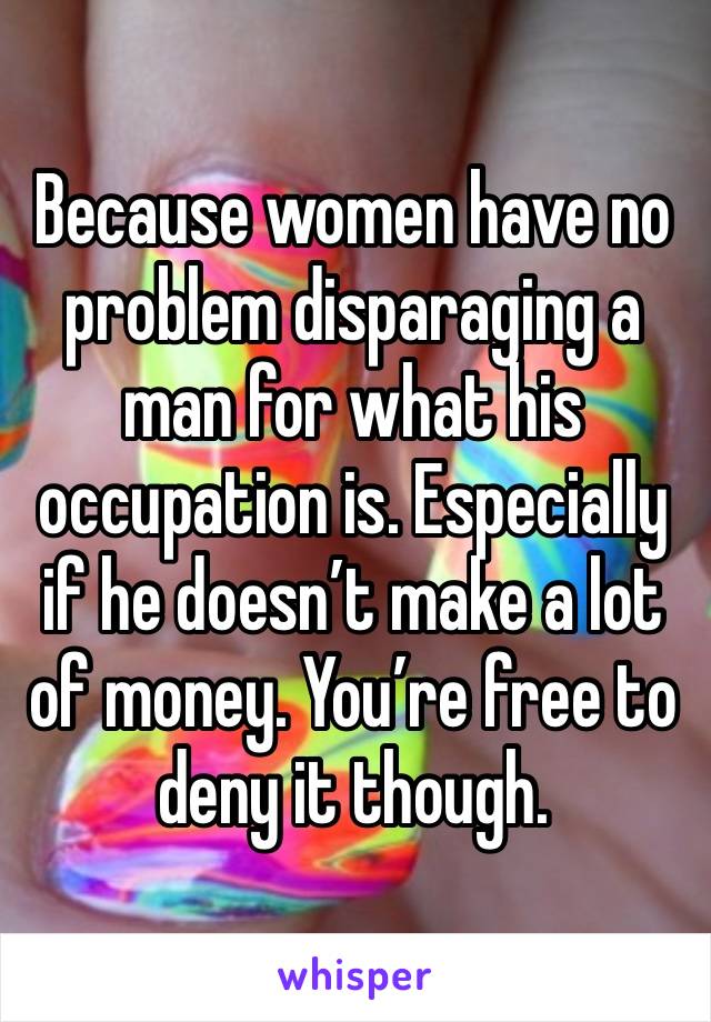 Because women have no problem disparaging a man for what his occupation is. Especially if he doesn’t make a lot of money. You’re free to deny it though. 