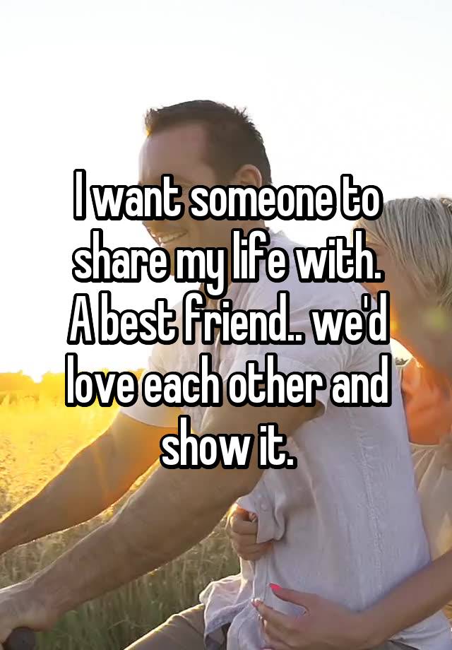 I want someone to share my life with.
A best friend.. we'd love each other and show it.