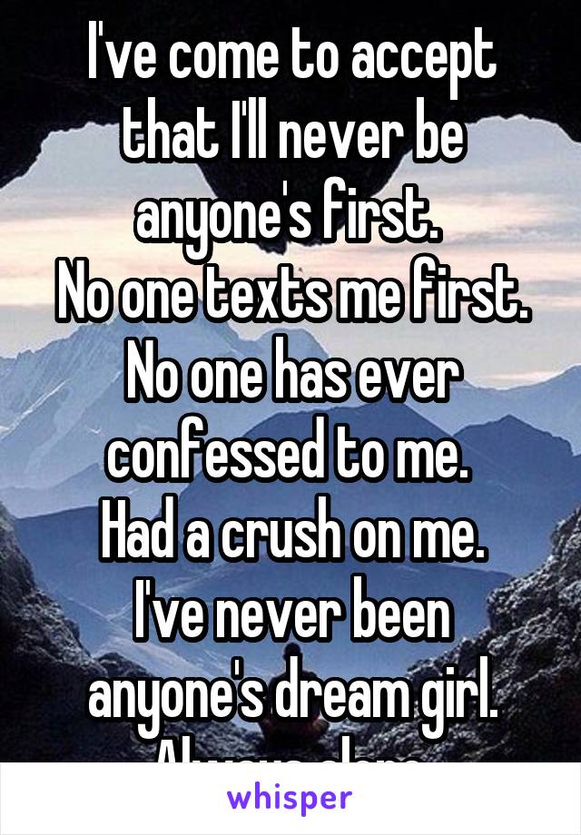 I've come to accept that I'll never be anyone's first. 
No one texts me first. No one has ever confessed to me. 
Had a crush on me.
I've never been anyone's dream girl.
Always alone.