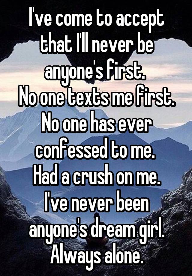 I've come to accept that I'll never be anyone's first. 
No one texts me first. No one has ever confessed to me. 
Had a crush on me.
I've never been anyone's dream girl.
Always alone.