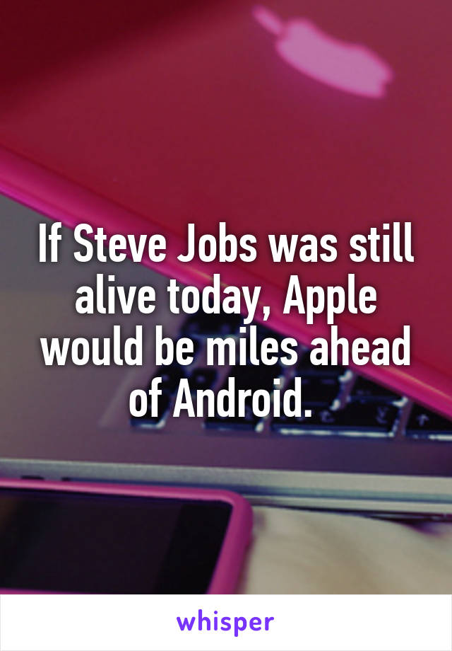 If Steve Jobs was still alive today, Apple would be miles ahead of Android. 