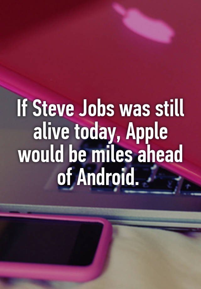 If Steve Jobs was still alive today, Apple would be miles ahead of Android. 