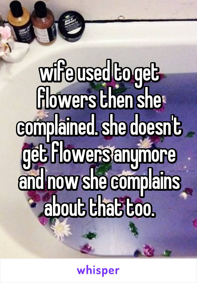 wife used to get flowers then she complained. she doesn't get flowers anymore and now she complains about that too.