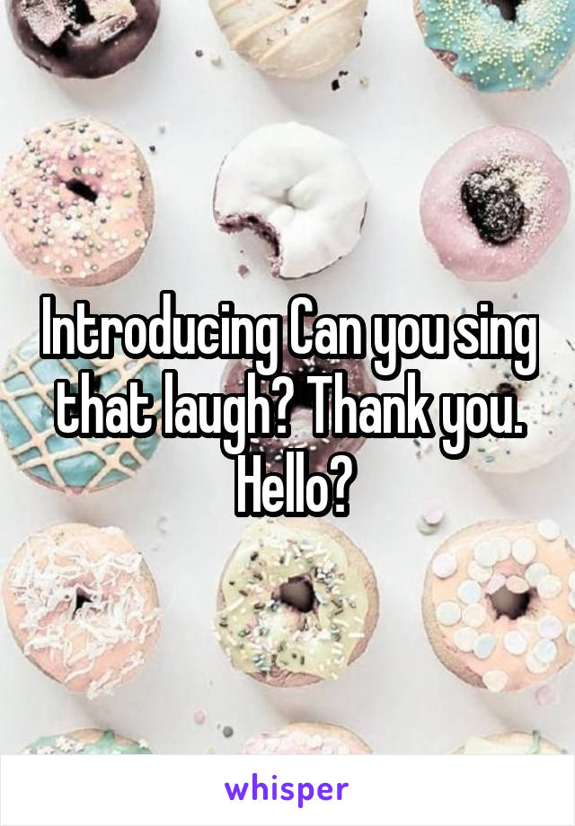 Introducing Can you sing that laugh? Thank you.
 Hello?