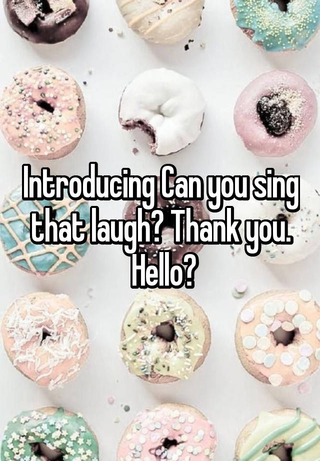 Introducing Can you sing that laugh? Thank you.
 Hello?