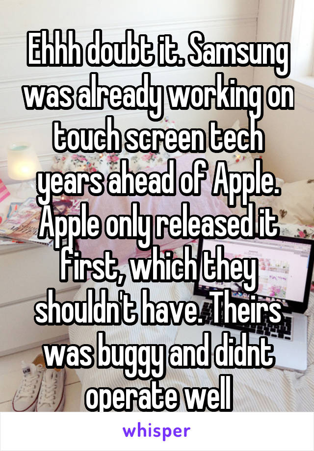 Ehhh doubt it. Samsung was already working on touch screen tech years ahead of Apple. Apple only released it first, which they shouldn't have. Theirs was buggy and didnt operate well