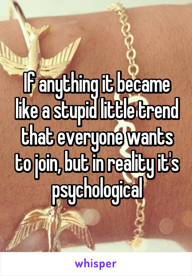 If anything it became like a stupid little trend that everyone wants to join, but in reality it's psychological