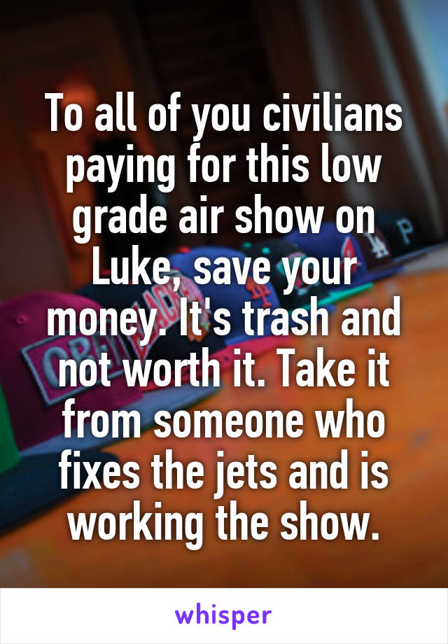 To all of you civilians paying for this low grade air show on Luke, save your money. It's trash and not worth it. Take it from someone who fixes the jets and is working the show.