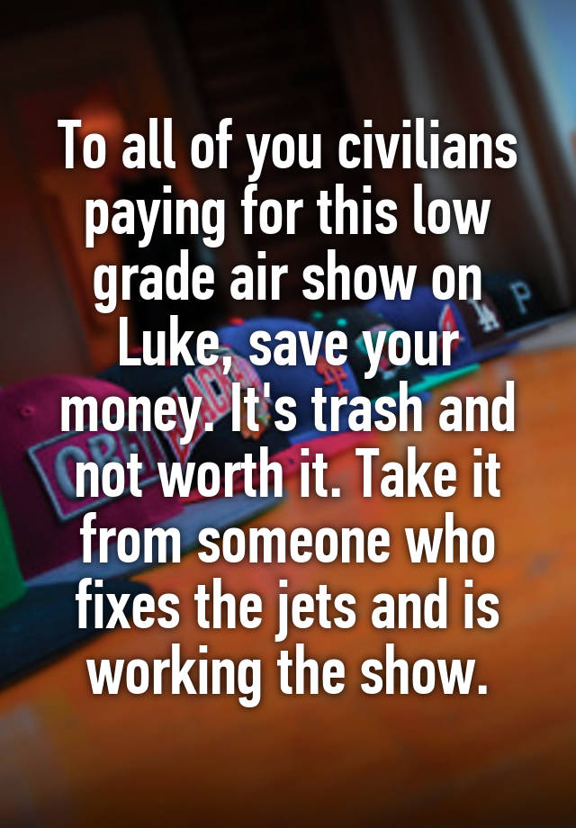 To all of you civilians paying for this low grade air show on Luke, save your money. It's trash and not worth it. Take it from someone who fixes the jets and is working the show.