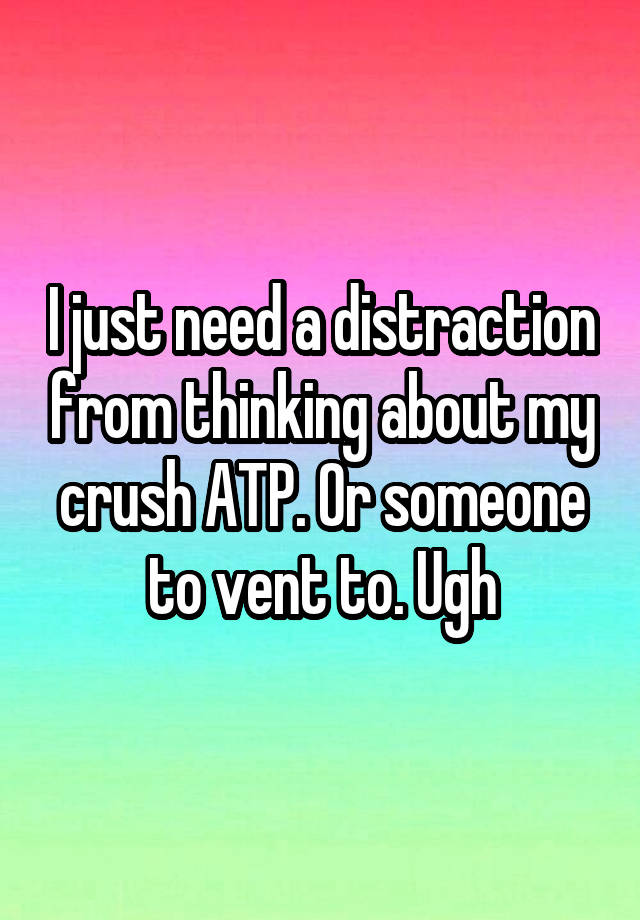 I just need a distraction from thinking about my crush ATP. Or someone to vent to. Ugh