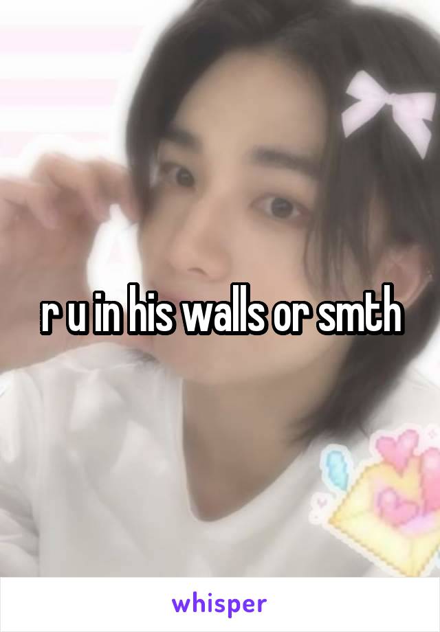 r u in his walls or smth