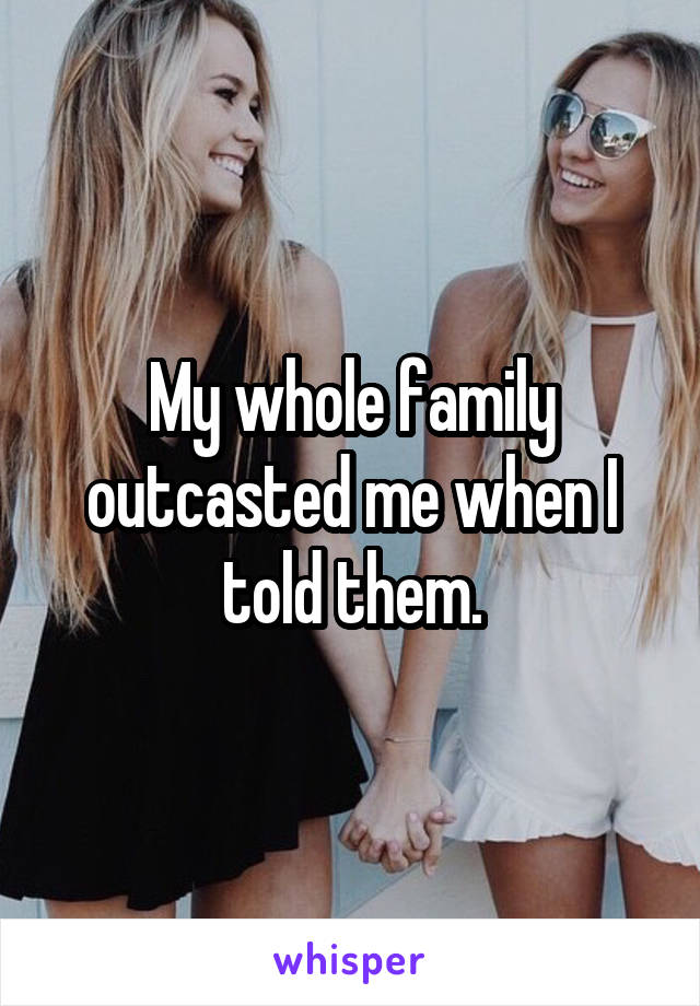 My whole family outcasted me when I told them.