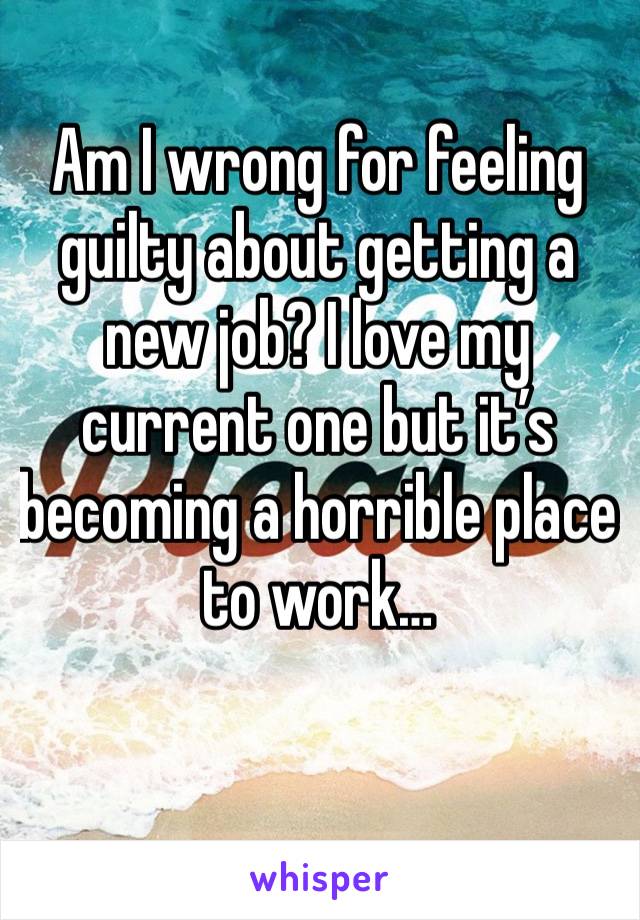 Am I wrong for feeling guilty about getting a new job? I love my current one but it’s becoming a horrible place to work…