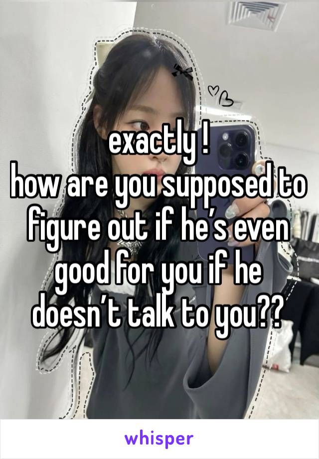 exactly ! 
how are you supposed to figure out if he’s even good for you if he doesn’t talk to you??