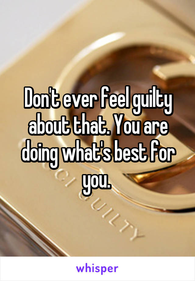 Don't ever feel guilty about that. You are doing what's best for you. 