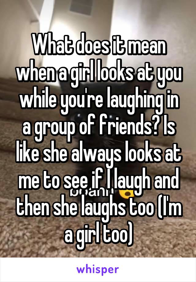 What does it mean when a girl looks at you while you're laughing in a group of friends? Is like she always looks at me to see if I laugh and then she laughs too (I'm a girl too)