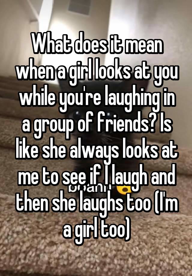 What does it mean when a girl looks at you while you're laughing in a group of friends? Is like she always looks at me to see if I laugh and then she laughs too (I'm a girl too)