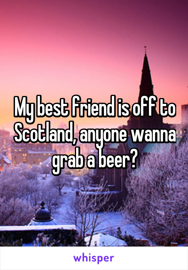 My best friend is off to Scotland, anyone wanna grab a beer?