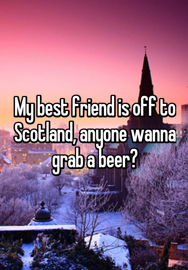 My best friend is off to Scotland, anyone wanna grab a beer?