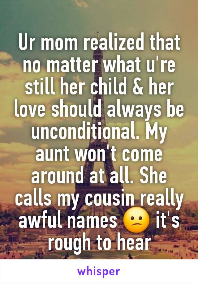 Ur mom realized that no matter what u're still her child & her love should always be unconditional. My aunt won't come around at all. She calls my cousin really awful names 😕 it's rough to hear