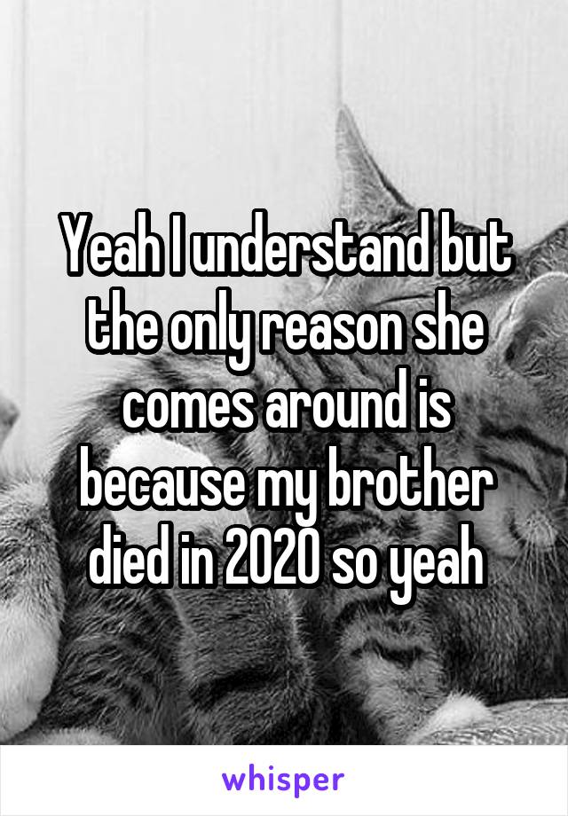 Yeah I understand but the only reason she comes around is because my brother died in 2020 so yeah