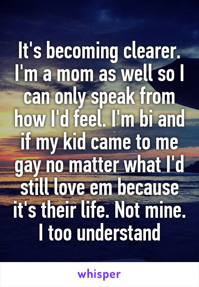 It's becoming clearer. I'm a mom as well so I can only speak from how I'd feel. I'm bi and if my kid came to me gay no matter what I'd still love em because it's their life. Not mine. I too understand