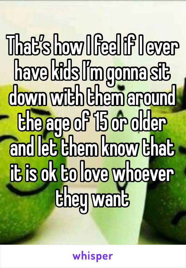 That’s how I feel if I ever have kids I’m gonna sit down with them around the age of 15 or older and let them know that it is ok to love whoever they want