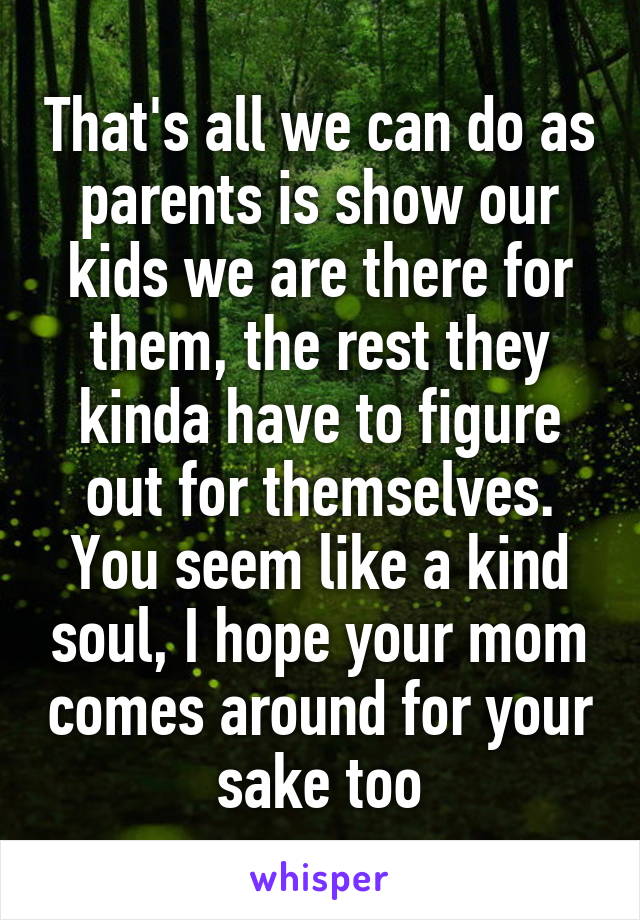 That's all we can do as parents is show our kids we are there for them, the rest they kinda have to figure out for themselves. You seem like a kind soul, I hope your mom comes around for your sake too