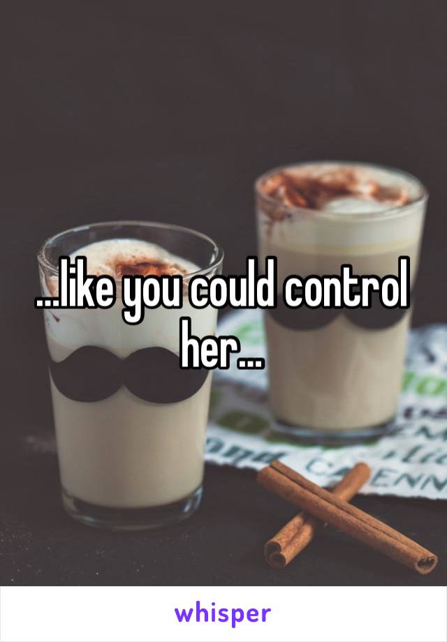 …like you could control her…