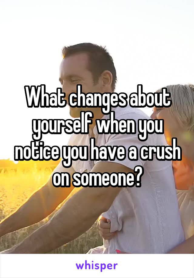 What changes about yourself when you notice you have a crush on someone?