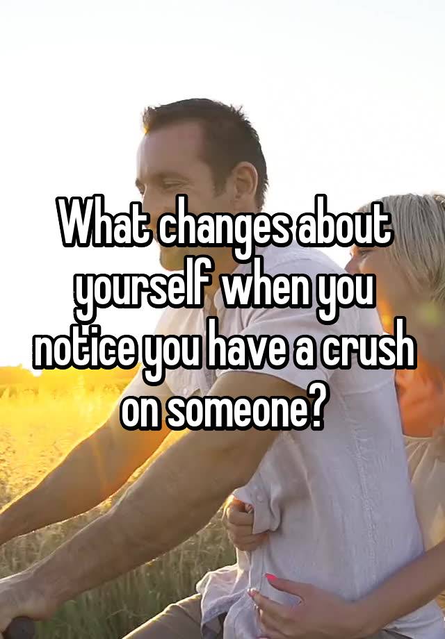 What changes about yourself when you notice you have a crush on someone?