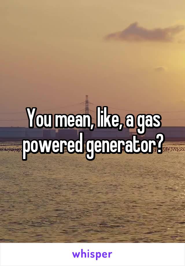 You mean, like, a gas powered generator?