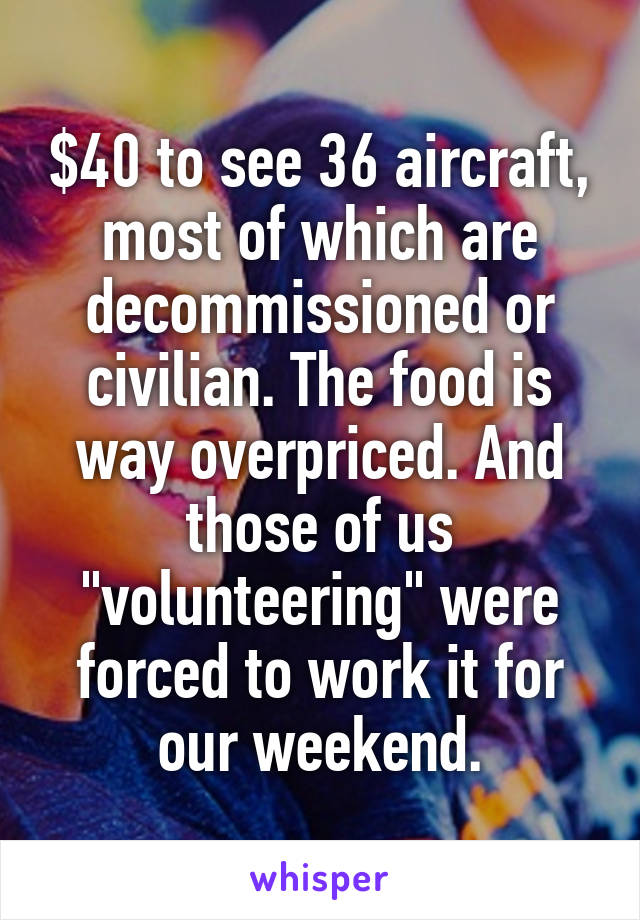 $40 to see 36 aircraft, most of which are decommissioned or civilian. The food is way overpriced. And those of us "volunteering" were forced to work it for our weekend.