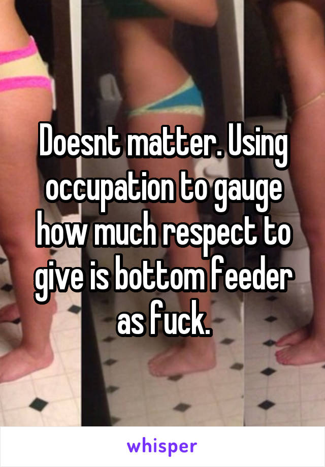 Doesnt matter. Using occupation to gauge how much respect to give is bottom feeder as fuck.