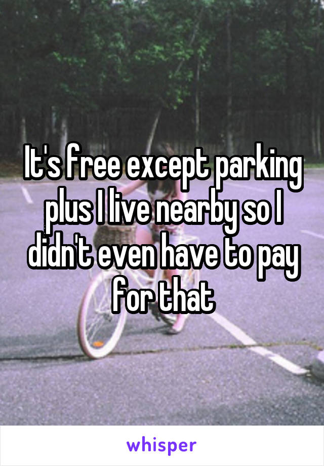 It's free except parking plus I live nearby so I didn't even have to pay for that