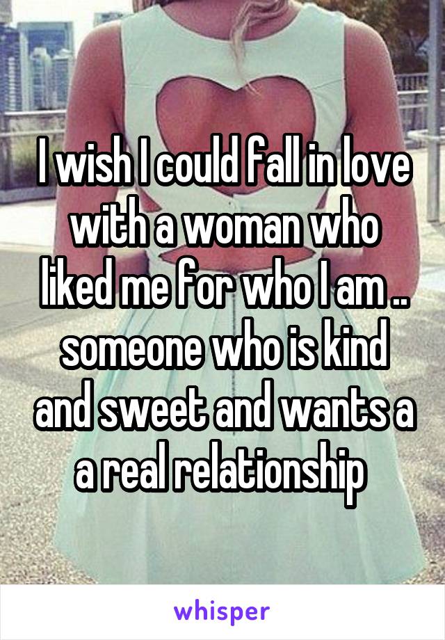 I wish I could fall in love with a woman who liked me for who I am .. someone who is kind and sweet and wants a a real relationship 