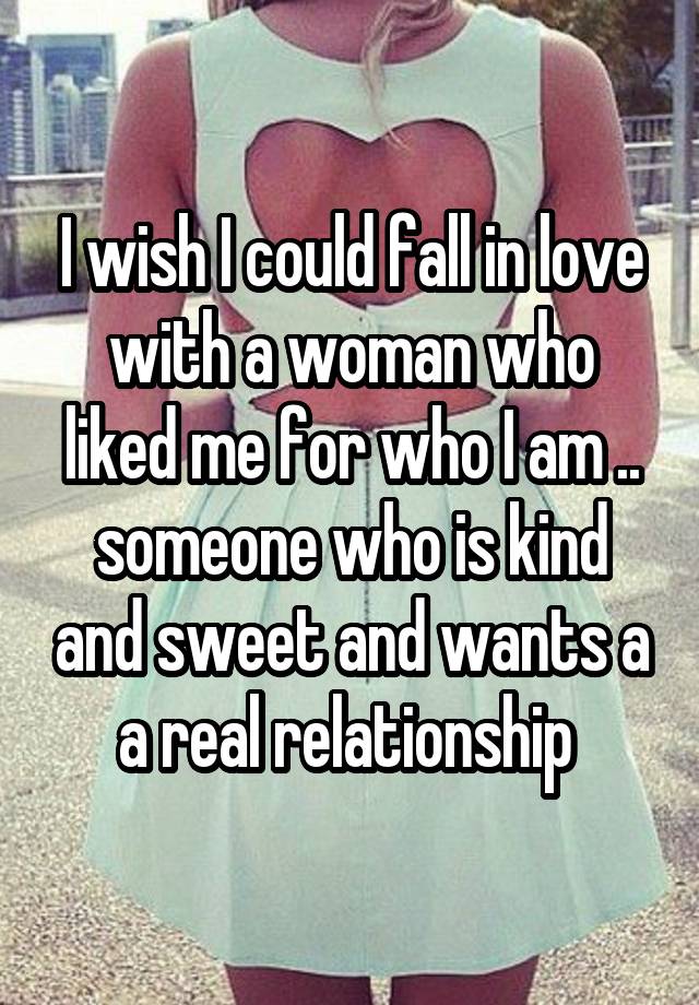 I wish I could fall in love with a woman who liked me for who I am .. someone who is kind and sweet and wants a a real relationship 