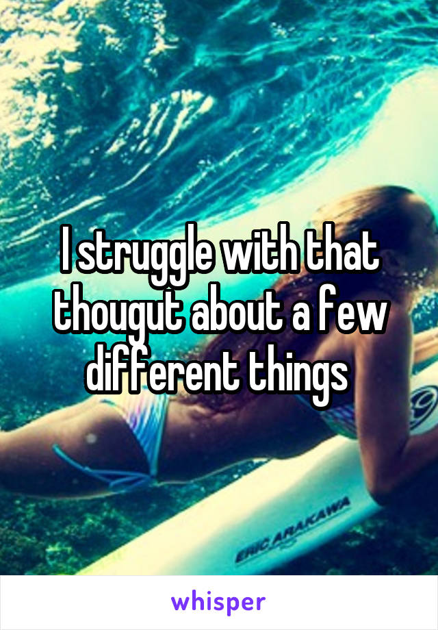 I struggle with that thougut about a few different things 