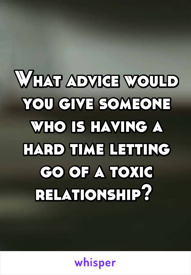 What advice would you give someone who is having a hard time letting go of a toxic relationship? 