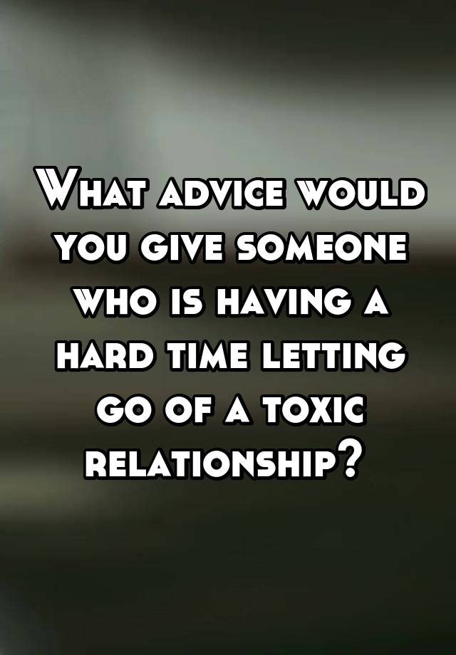 What advice would you give someone who is having a hard time letting go of a toxic relationship? 