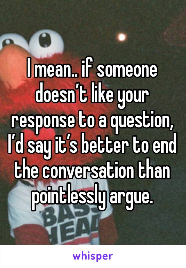 I mean.. if someone doesn’t like your response to a question, I’d say it’s better to end the conversation than pointlessly argue. 