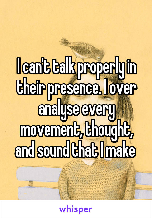 I can't talk properly in their presence. I over analyse every movement, thought, and sound that I make 