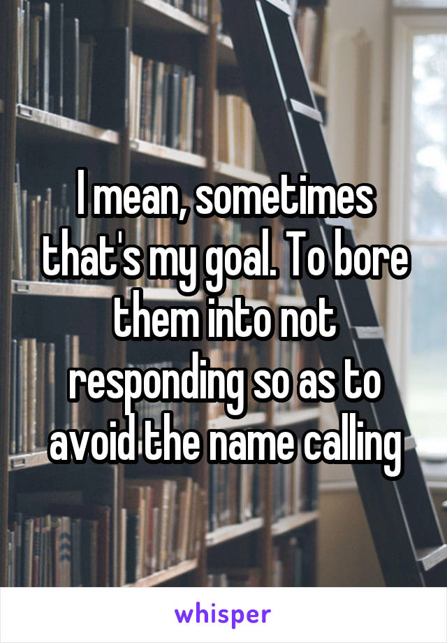 I mean, sometimes that's my goal. To bore them into not responding so as to avoid the name calling