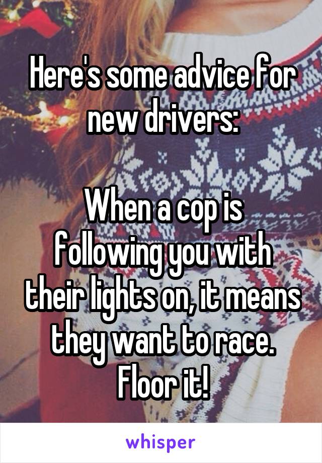 Here's some advice for new drivers:

When a cop is following you with their lights on, it means they want to race. Floor it!