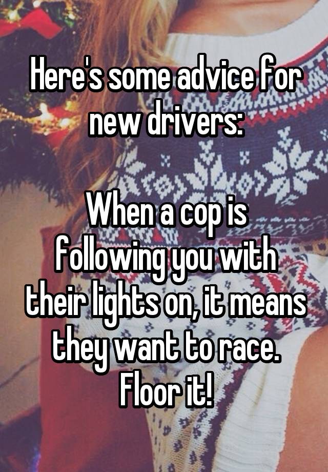 Here's some advice for new drivers:

When a cop is following you with their lights on, it means they want to race. Floor it!