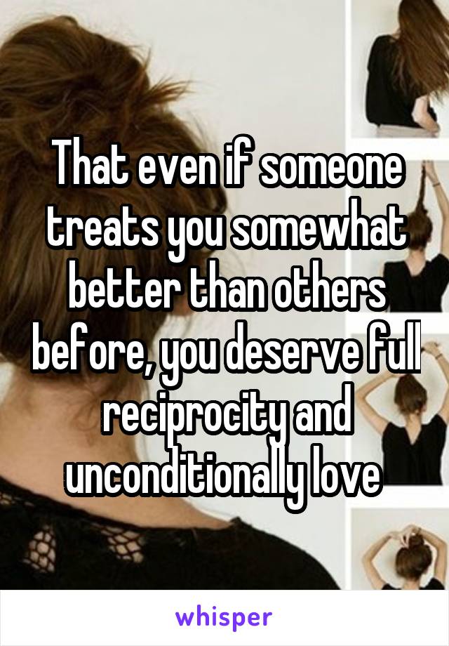 That even if someone treats you somewhat better than others before, you deserve full reciprocity and unconditionally love 