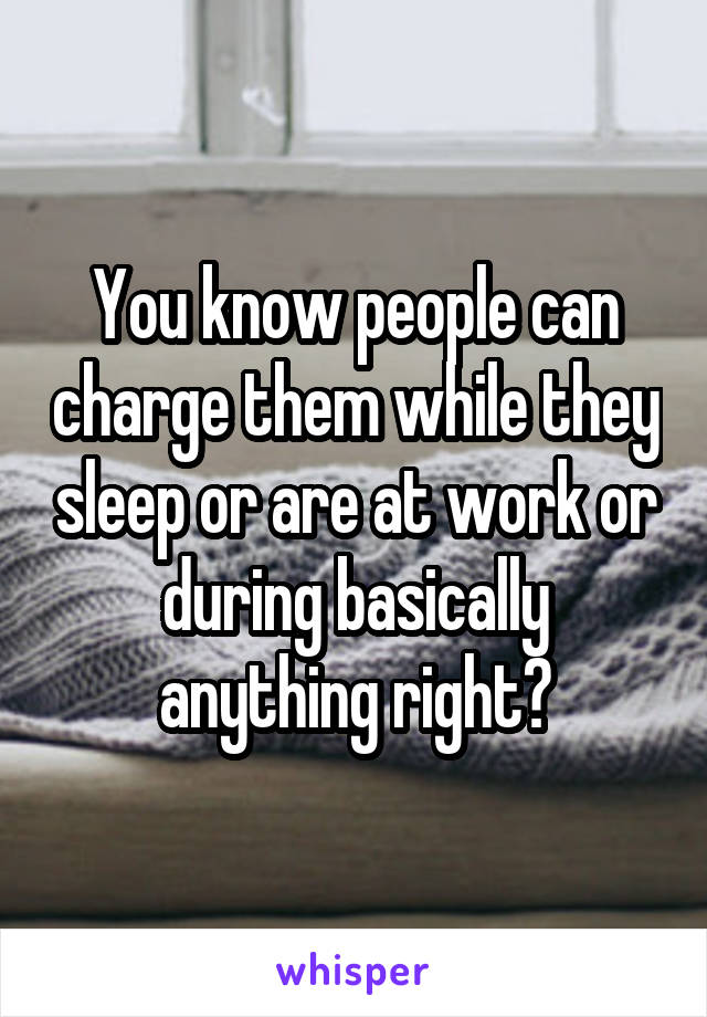 You know people can charge them while they sleep or are at work or during basically anything right?