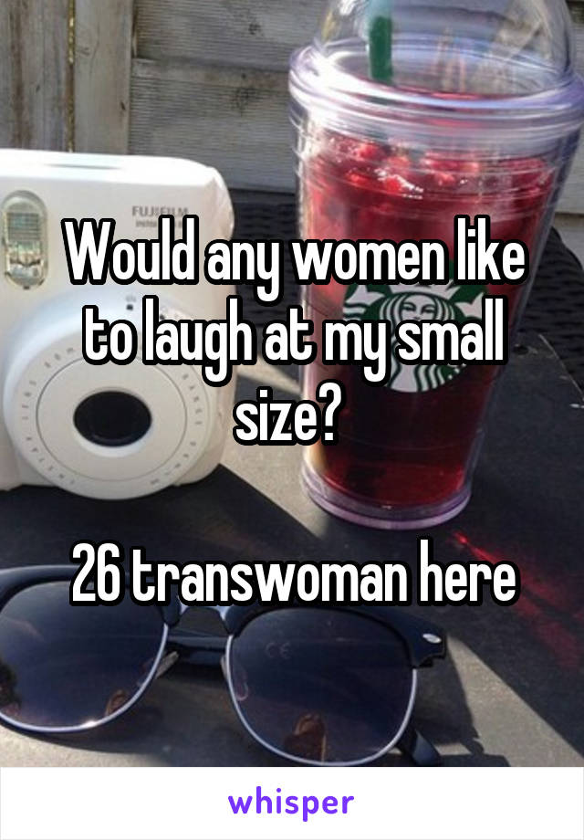 Would any women like to laugh at my small size? 

26 transwoman here