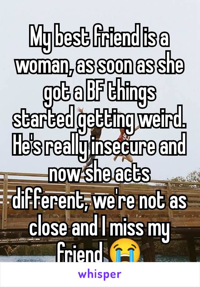 My best friend is a woman, as soon as she got a BF things started getting weird. He's really insecure and now she acts different, we're not as close and I miss my friend 😭